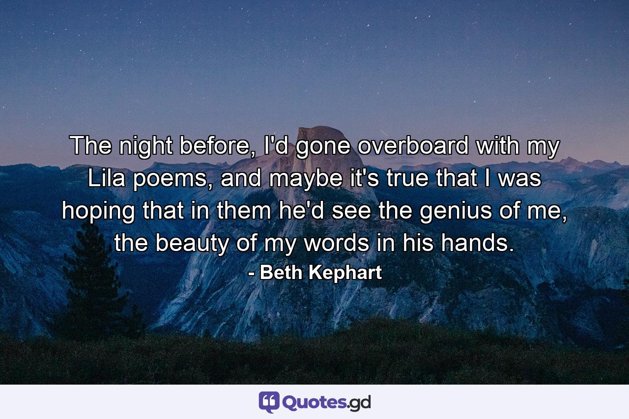 The night before, I'd gone overboard with my Lila poems, and maybe it's true that I was hoping that in them he'd see the genius of me, the beauty of my words in his hands. - Quote by Beth Kephart
