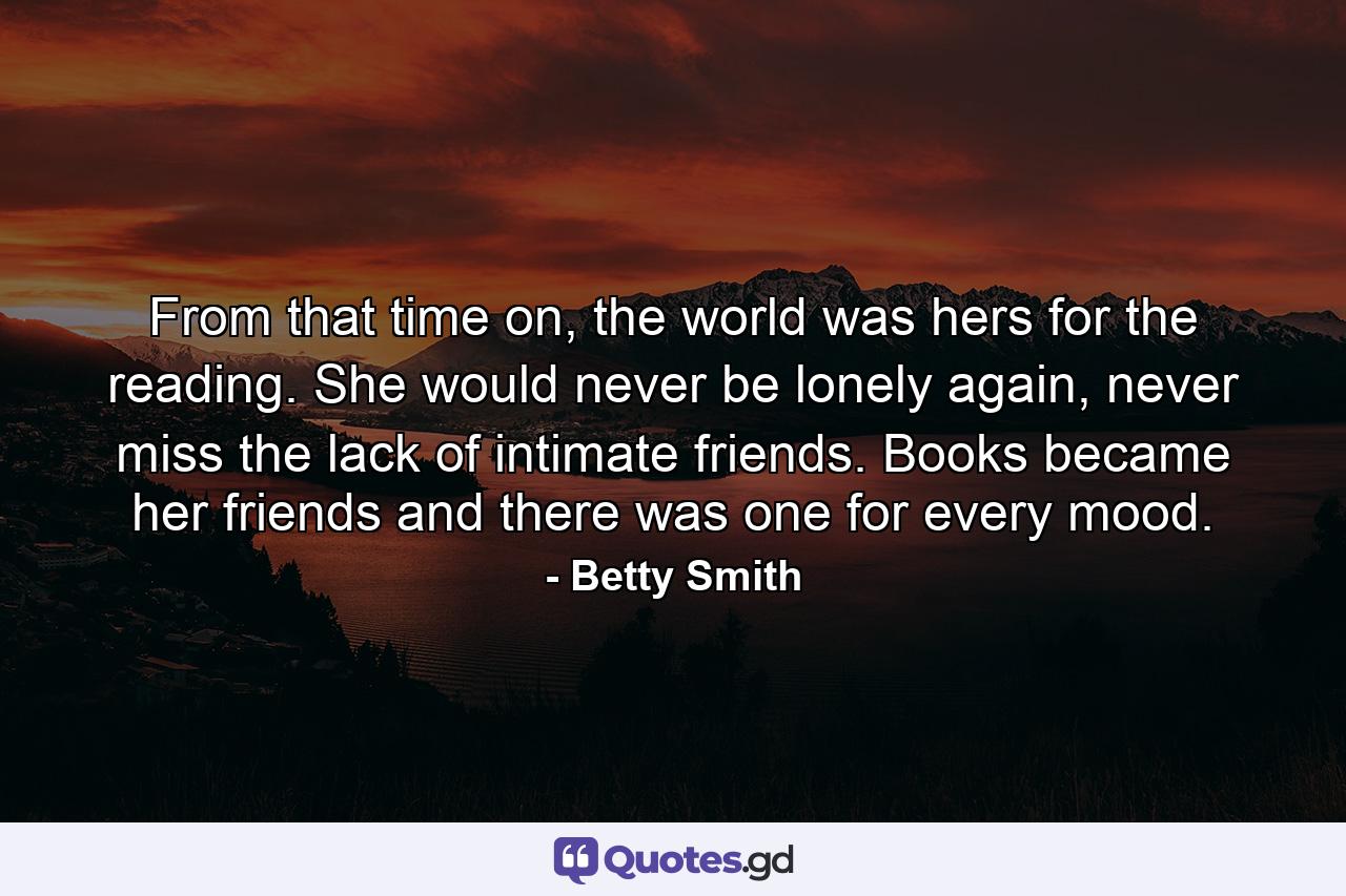 From that time on, the world was hers for the reading. She would never be lonely again, never miss the lack of intimate friends. Books became her friends and there was one for every mood. - Quote by Betty Smith
