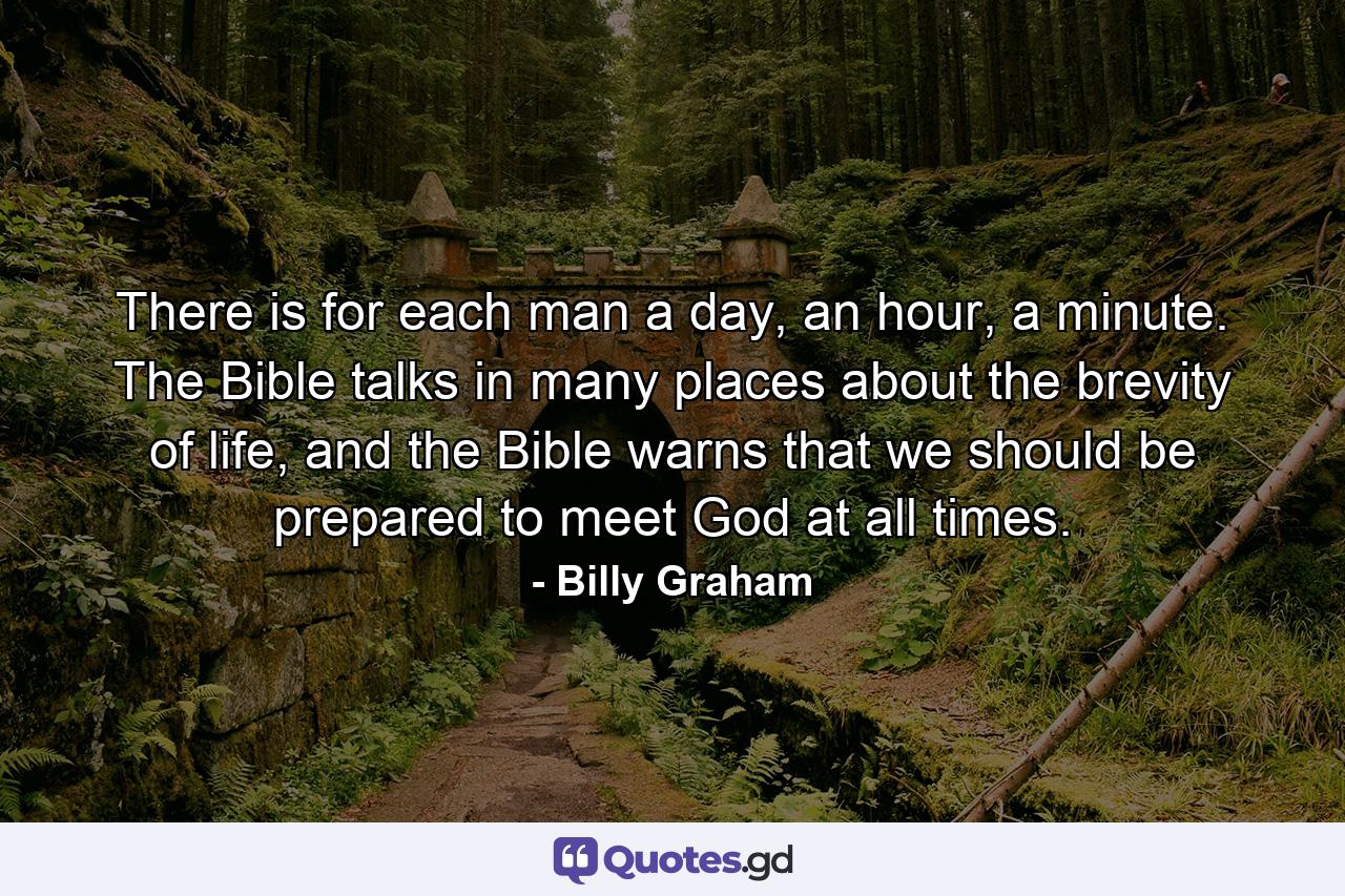 There is for each man a day, an hour, a minute. The Bible talks in many places about the brevity of life, and the Bible warns that we should be prepared to meet God at all times. - Quote by Billy Graham