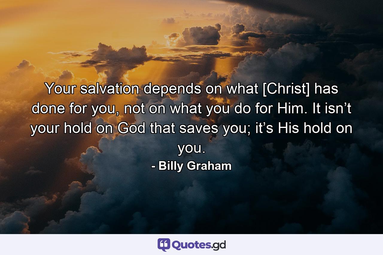 Your salvation depends on what [Christ] has done for you, not on what you do for Him. It isn’t your hold on God that saves you; it’s His hold on you. - Quote by Billy Graham