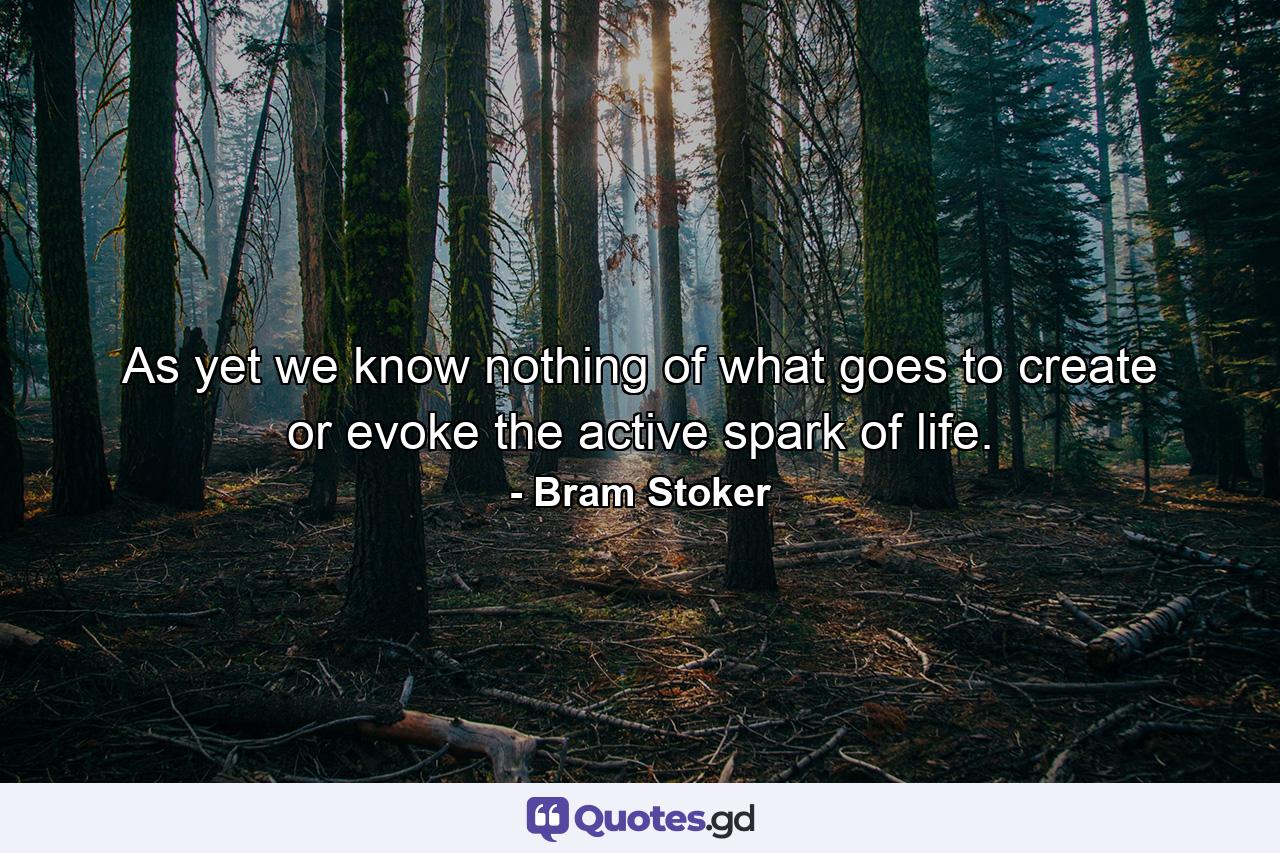 As yet we know nothing of what goes to create or evoke the active spark of life. - Quote by Bram Stoker