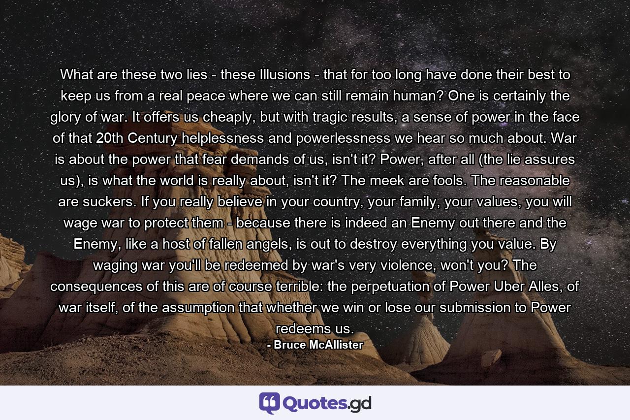 What are these two lies - these Illusions - that for too long have done their best to keep us from a real peace where we can still remain human? One is certainly the glory of war. It offers us cheaply, but with tragic results, a sense of power in the face of that 20th Century helplessness and powerlessness we hear so much about. War is about the power that fear demands of us, isn't it? Power, after all (the lie assures us), is what the world is really about, isn't it? The meek are fools. The reasonable are suckers. If you really believe in your country, your family, your values, you will wage war to protect them - because there is indeed an Enemy out there and the Enemy, like a host of fallen angels, is out to destroy everything you value. By waging war you'll be redeemed by war's very violence, won't you? The consequences of this are of course terrible: the perpetuation of Power Uber Alles, of war itself, of the assumption that whether we win or lose our submission to Power redeems us. - Quote by Bruce McAllister