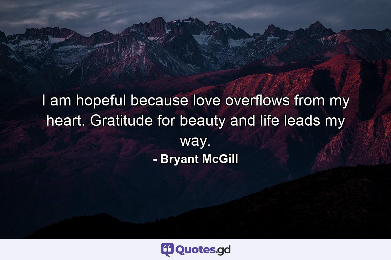I am hopeful because love overflows from my heart. Gratitude for beauty and life leads my way. - Quote by Bryant McGill