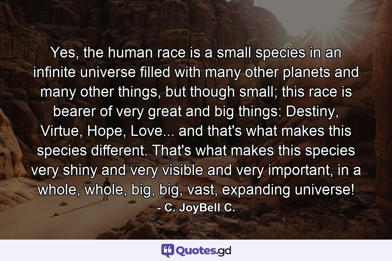 Yes, the human race is a small species in an infinite universe filled with many other planets and many other things, but though small; this race is bearer of very great and big things: Destiny, Virtue, Hope, Love... and that's what makes this species different. That's what makes this species very shiny and very visible and very important, in a whole, whole, big, big, vast, expanding universe! - Quote by C. JoyBell C.