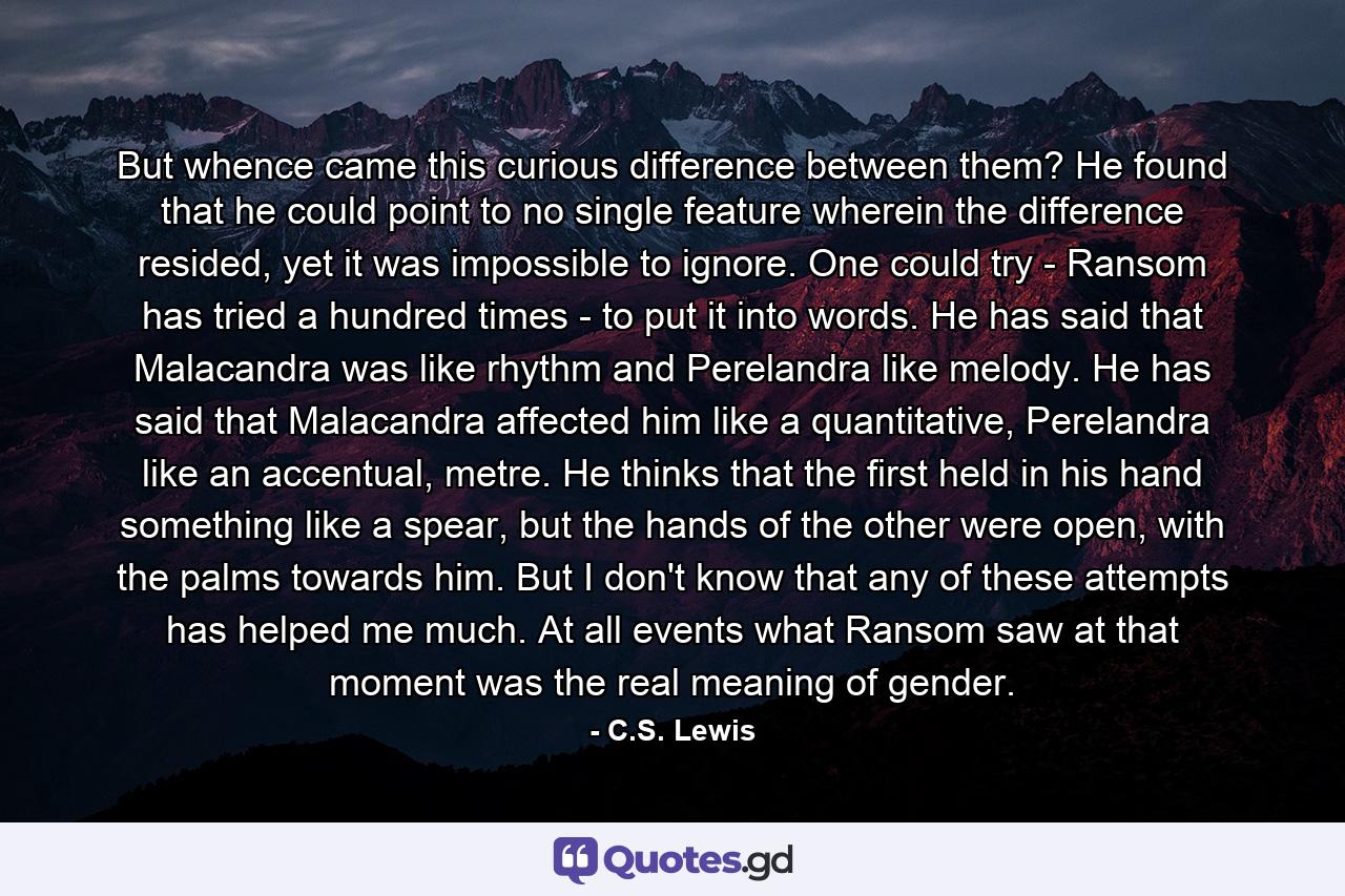But whence came this curious difference between them? He found that he could point to no single feature wherein the difference resided, yet it was impossible to ignore. One could try - Ransom has tried a hundred times - to put it into words. He has said that Malacandra was like rhythm and Perelandra like melody. He has said that Malacandra affected him like a quantitative, Perelandra like an accentual, metre. He thinks that the first held in his hand something like a spear, but the hands of the other were open, with the palms towards him. But I don't know that any of these attempts has helped me much. At all events what Ransom saw at that moment was the real meaning of gender. - Quote by C.S. Lewis