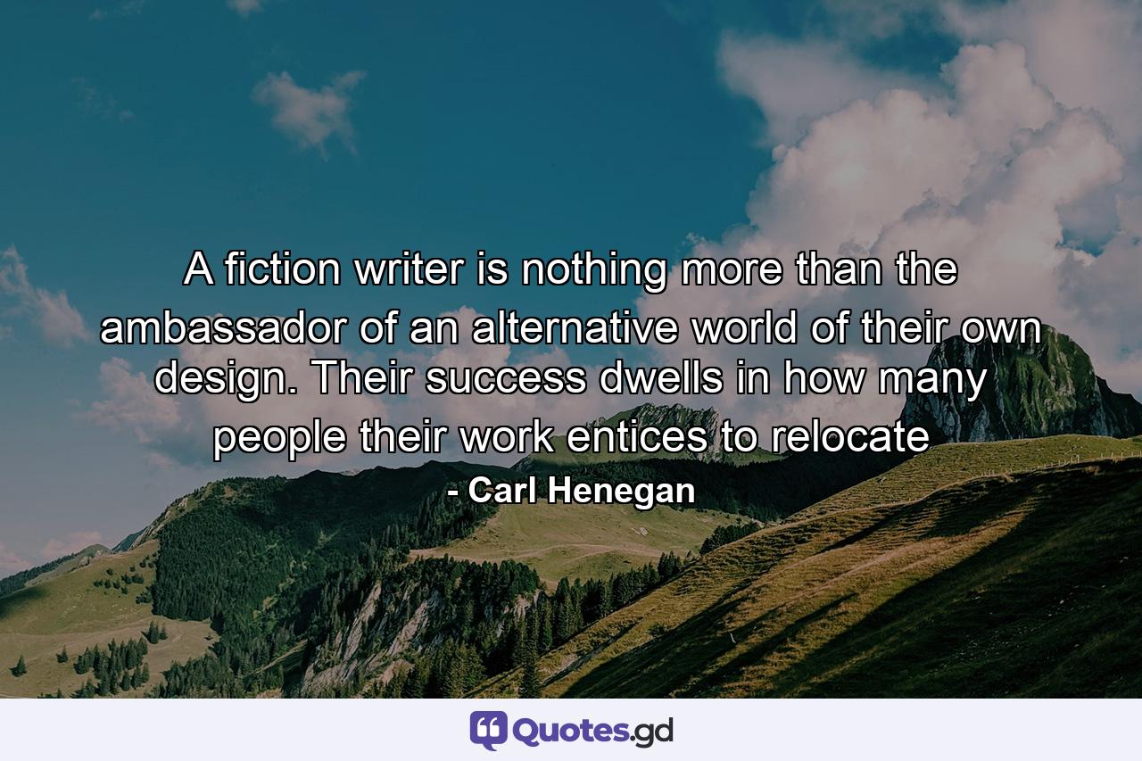 A fiction writer is nothing more than the ambassador of an alternative world of their own design. Their success dwells in how many people their work entices to relocate - Quote by Carl Henegan