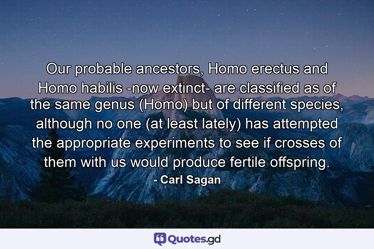 Our probable ancestors, Homo erectus and Homo habilis -now extinct- are classified as of the same genus (Homo) but of different species, although no one (at least lately) has attempted the appropriate experiments to see if crosses of them with us would produce fertile offspring. - Quote by Carl Sagan