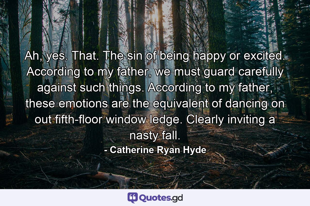 Ah, yes. That. The sin of being happy or excited. According to my father, we must guard carefully against such things. According to my father, these emotions are the equivalent of dancing on out fifth-floor window ledge. Clearly inviting a nasty fall. - Quote by Catherine Ryan Hyde