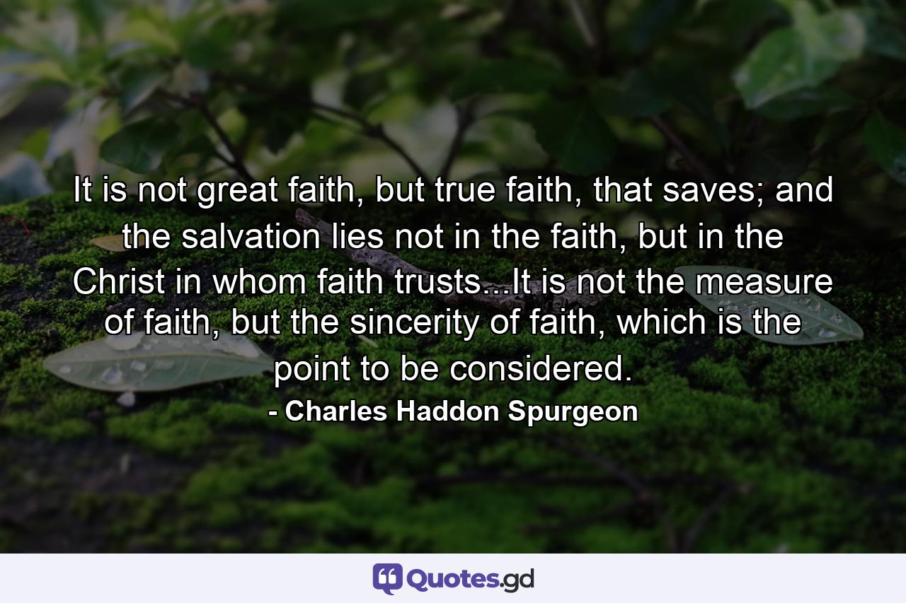 It is not great faith, but true faith, that saves; and the salvation lies not in the faith, but in the Christ in whom faith trusts...It is not the measure of faith, but the sincerity of faith, which is the point to be considered. - Quote by Charles Haddon Spurgeon