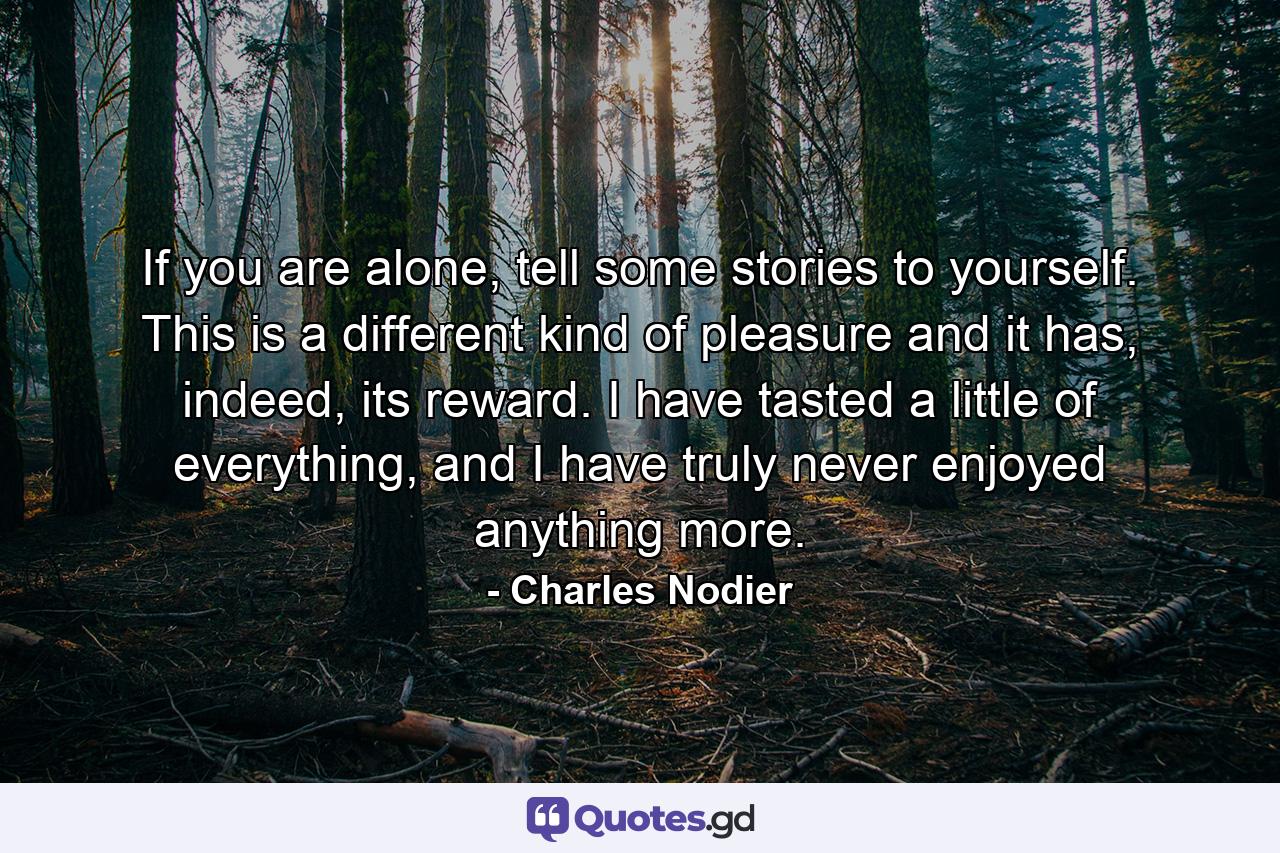 If you are alone, tell some stories to yourself. This is a different kind of pleasure and it has, indeed, its reward. I have tasted a little of everything, and I have truly never enjoyed anything more. - Quote by Charles Nodier