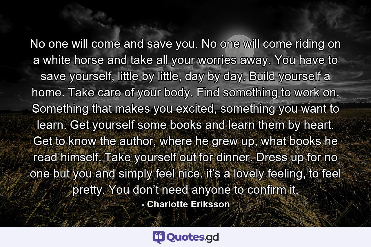 No one will come and save you. No one will come riding on a white horse and take all your worries away. You have to save yourself, little by little, day by day. Build yourself a home. Take care of your body. Find something to work on. Something that makes you excited, something you want to learn. Get yourself some books and learn them by heart. Get to know the author, where he grew up, what books he read himself. Take yourself out for dinner. Dress up for no one but you and simply feel nice. it’s a lovely feeling, to feel pretty. You don’t need anyone to confirm it. - Quote by Charlotte Eriksson