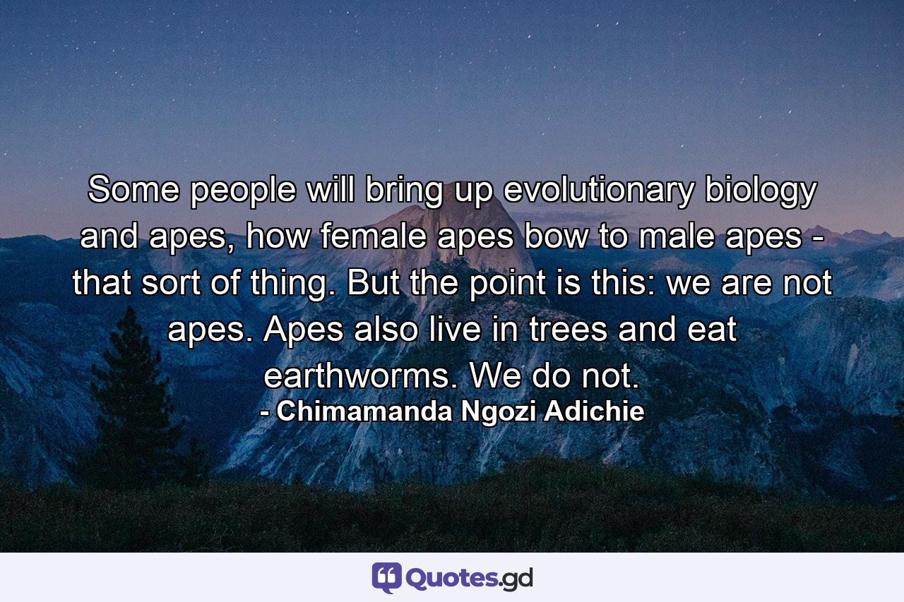 Some people will bring up evolutionary biology and apes, how female apes bow to male apes - that sort of thing. But the point is this: we are not apes. Apes also live in trees and eat earthworms. We do not. - Quote by Chimamanda Ngozi Adichie