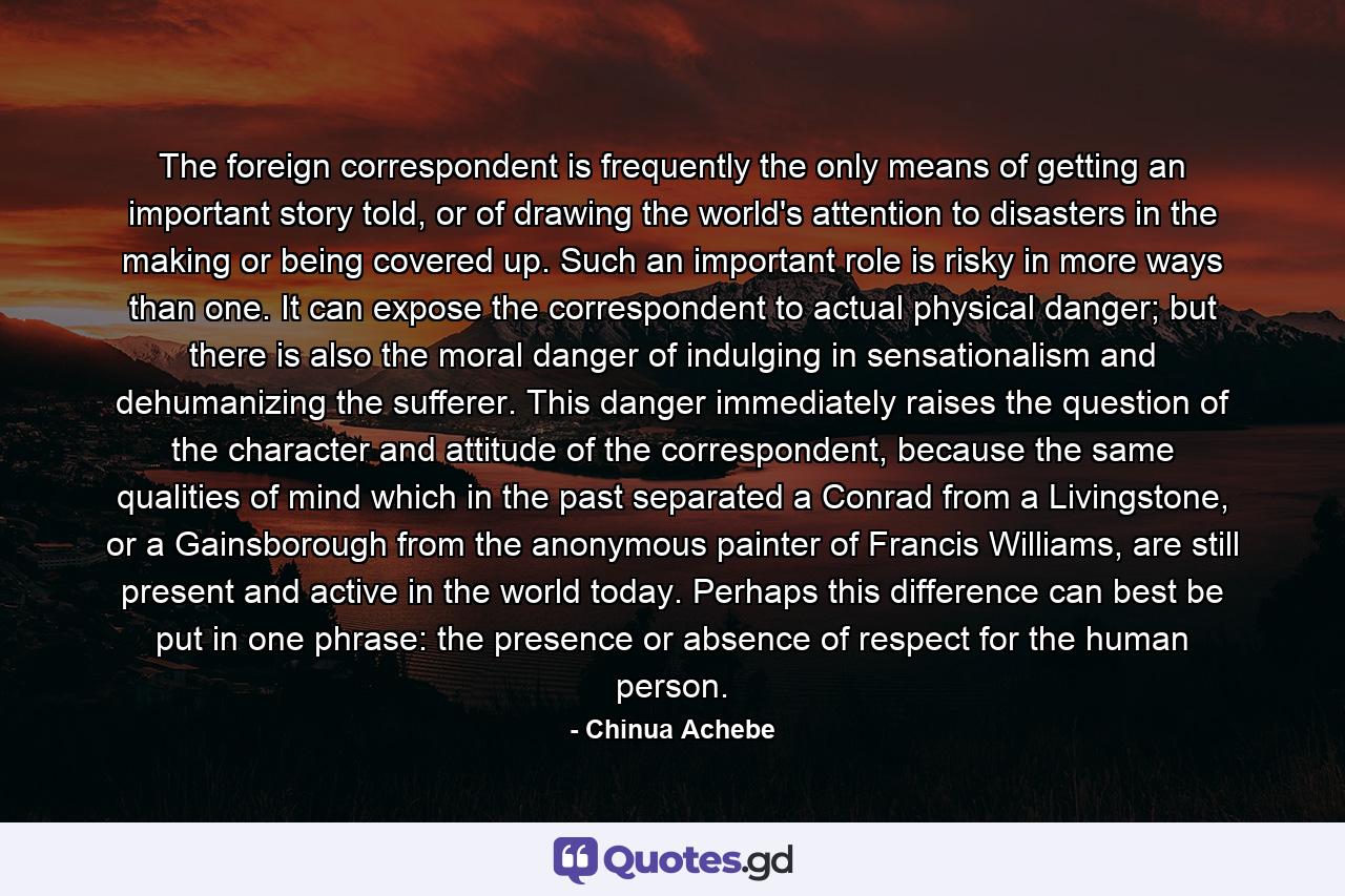 The foreign correspondent is frequently the only means of getting an important story told, or of drawing the world's attention to disasters in the making or being covered up. Such an important role is risky in more ways than one. It can expose the correspondent to actual physical danger; but there is also the moral danger of indulging in sensationalism and dehumanizing the sufferer. This danger immediately raises the question of the character and attitude of the correspondent, because the same qualities of mind which in the past separated a Conrad from a Livingstone, or a Gainsborough from the anonymous painter of Francis Williams, are still present and active in the world today. Perhaps this difference can best be put in one phrase: the presence or absence of respect for the human person. - Quote by Chinua Achebe