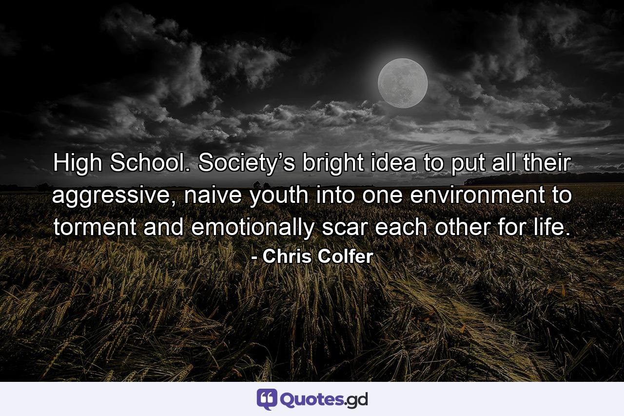 High School. Society’s bright idea to put all their aggressive, naive youth into one environment to torment and emotionally scar each other for life. - Quote by Chris Colfer