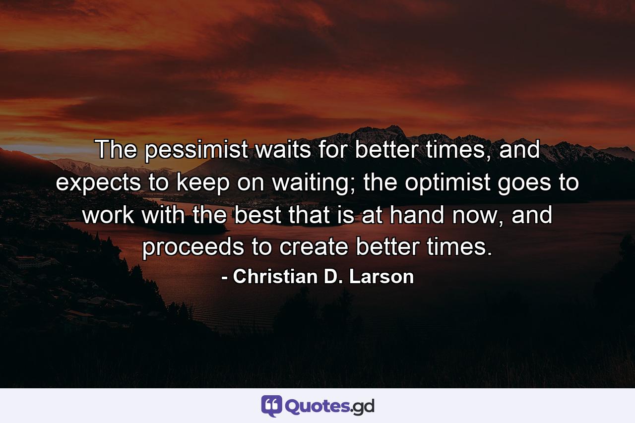 The pessimist waits for better times, and expects to keep on waiting; the optimist goes to work with the best that is at hand now, and proceeds to create better times. - Quote by Christian D. Larson