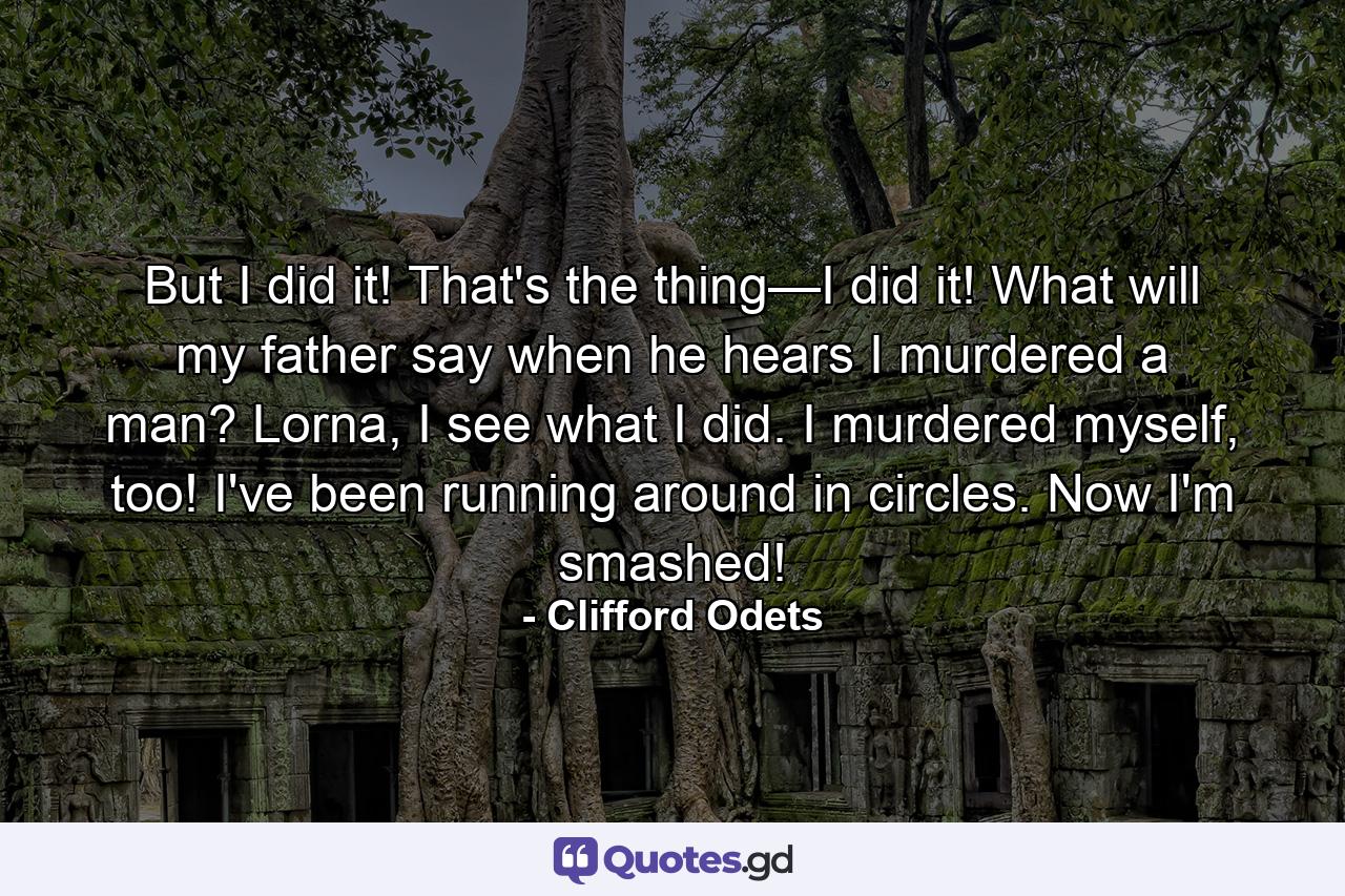 But I did it! That's the thing—I did it! What will my father say when he hears I murdered a man? Lorna, I see what I did. I murdered myself, too! I've been running around in circles. Now I'm smashed! - Quote by Clifford Odets