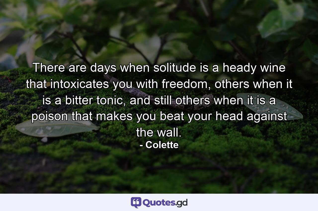 There are days when solitude is a heady wine that intoxicates you with freedom, others when it is a bitter tonic, and still others when it is a poison that makes you beat your head against the wall. - Quote by Colette