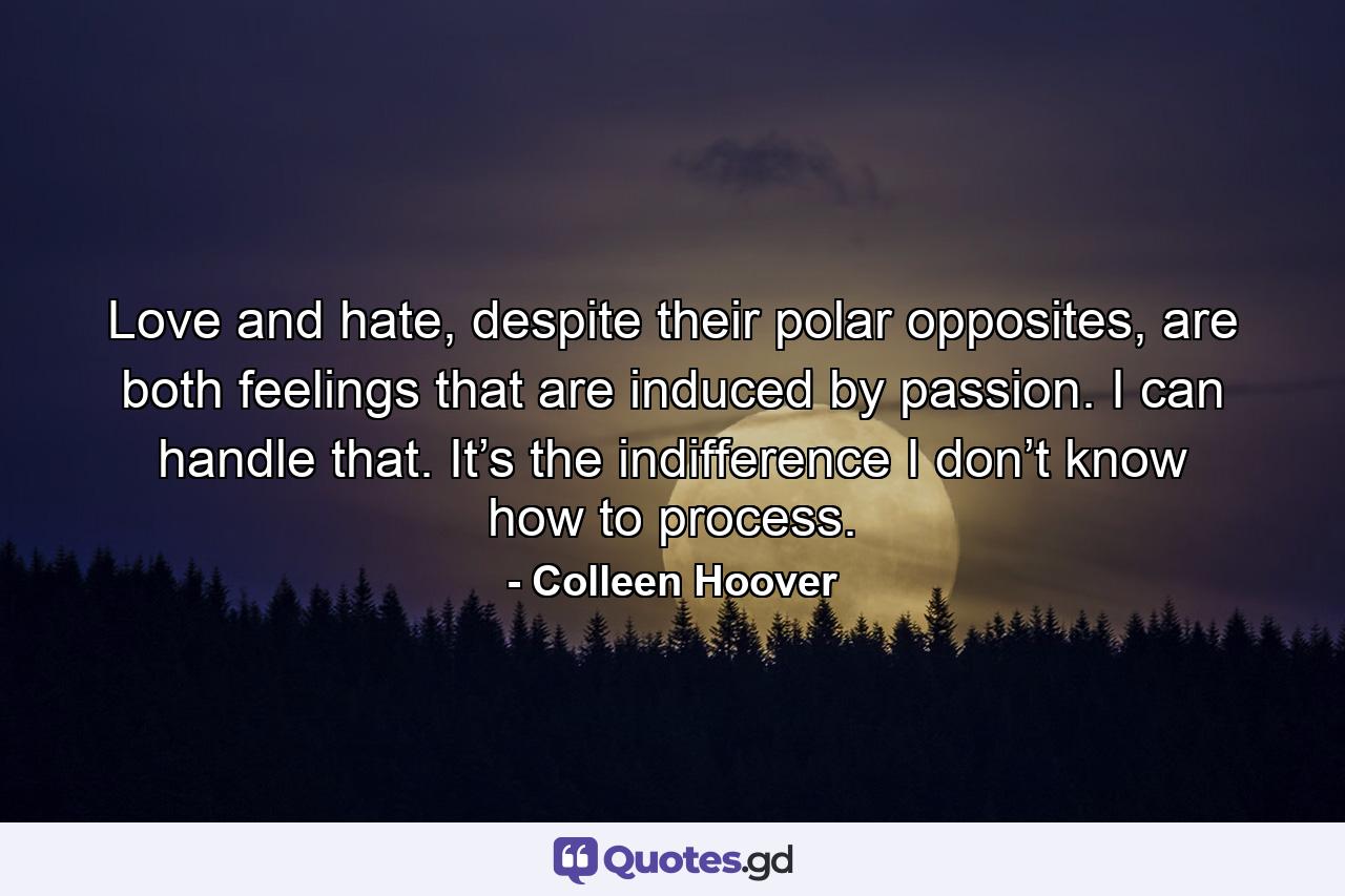 Love and hate, despite their polar opposites, are both feelings that are induced by passion. I can handle that. It’s the indifference I don’t know how to process. - Quote by Colleen Hoover