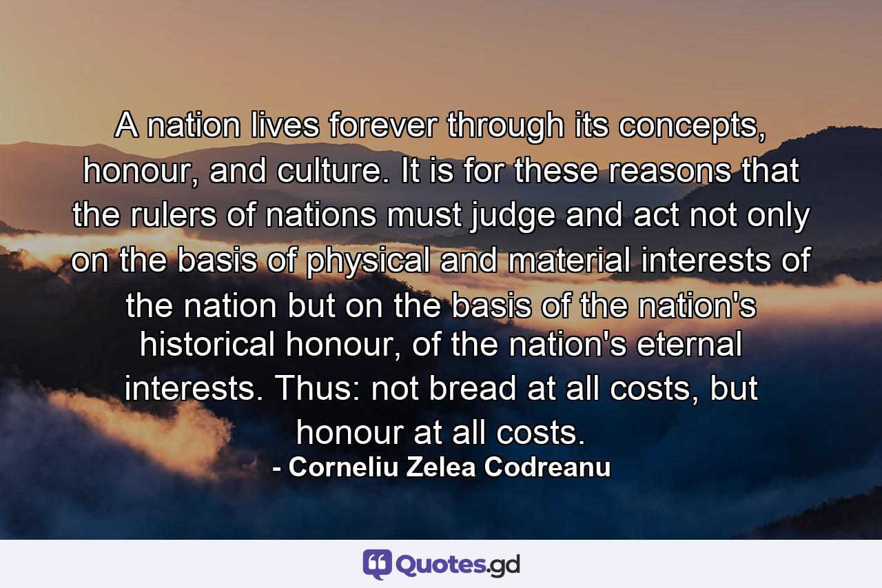 A nation lives forever through its concepts, honour, and culture. It is for these reasons that the rulers of nations must judge and act not only on the basis of physical and material interests of the nation but on the basis of the nation's historical honour, of the nation's eternal interests. Thus: not bread at all costs, but honour at all costs. - Quote by Corneliu Zelea Codreanu