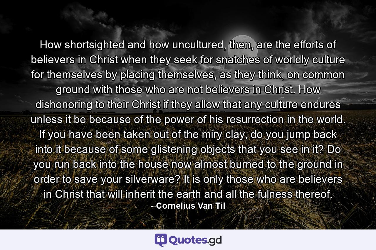 How shortsighted and how uncultured, then, are the efforts of believers in Christ when they seek for snatches of worldly culture for themselves by placing themselves, as they think, on common ground with those who are not believers in Christ. How dishonoring to their Christ if they allow that any culture endures unless it be because of the power of his resurrection in the world. If you have been taken out of the miry clay, do you jump back into it because of some glistening objects that you see in it? Do you run back into the house now almost burned to the ground in order to save your silverware? It is only those who are believers in Christ that will inherit the earth and all the fulness thereof. - Quote by Cornelius Van Til