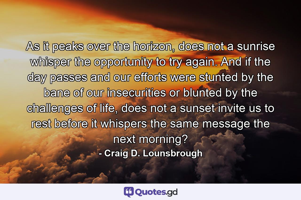 As it peaks over the horizon, does not a sunrise whisper the opportunity to try again. And if the day passes and our efforts were stunted by the bane of our insecurities or blunted by the challenges of life, does not a sunset invite us to rest before it whispers the same message the next morning? - Quote by Craig D. Lounsbrough