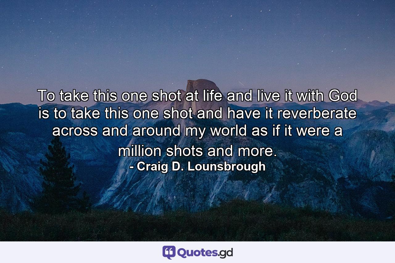 To take this one shot at life and live it with God is to take this one shot and have it reverberate across and around my world as if it were a million shots and more. - Quote by Craig D. Lounsbrough