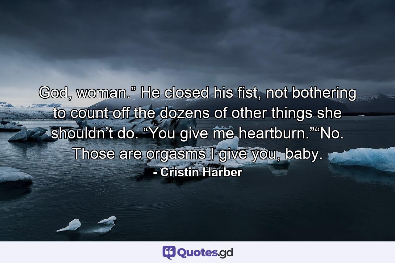 God, woman.” He closed his fist, not bothering to count off the dozens of other things she shouldn’t do. “You give me heartburn.”“No. Those are orgasms I give you, baby. - Quote by Cristin Harber