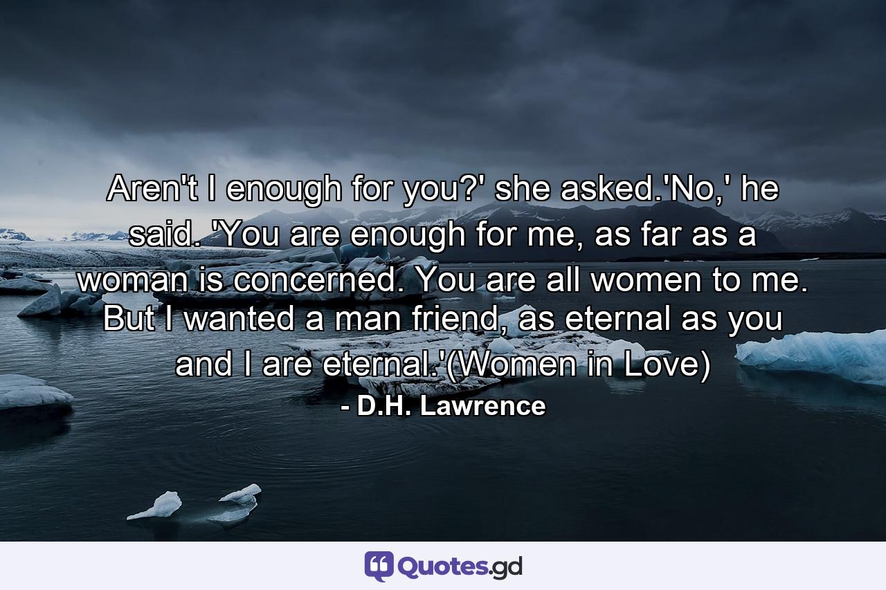 Aren't I enough for you?' she asked.'No,' he said. 'You are enough for me, as far as a woman is concerned. You are all women to me. But I wanted a man friend, as eternal as you and I are eternal.'(Women in Love) - Quote by D.H. Lawrence