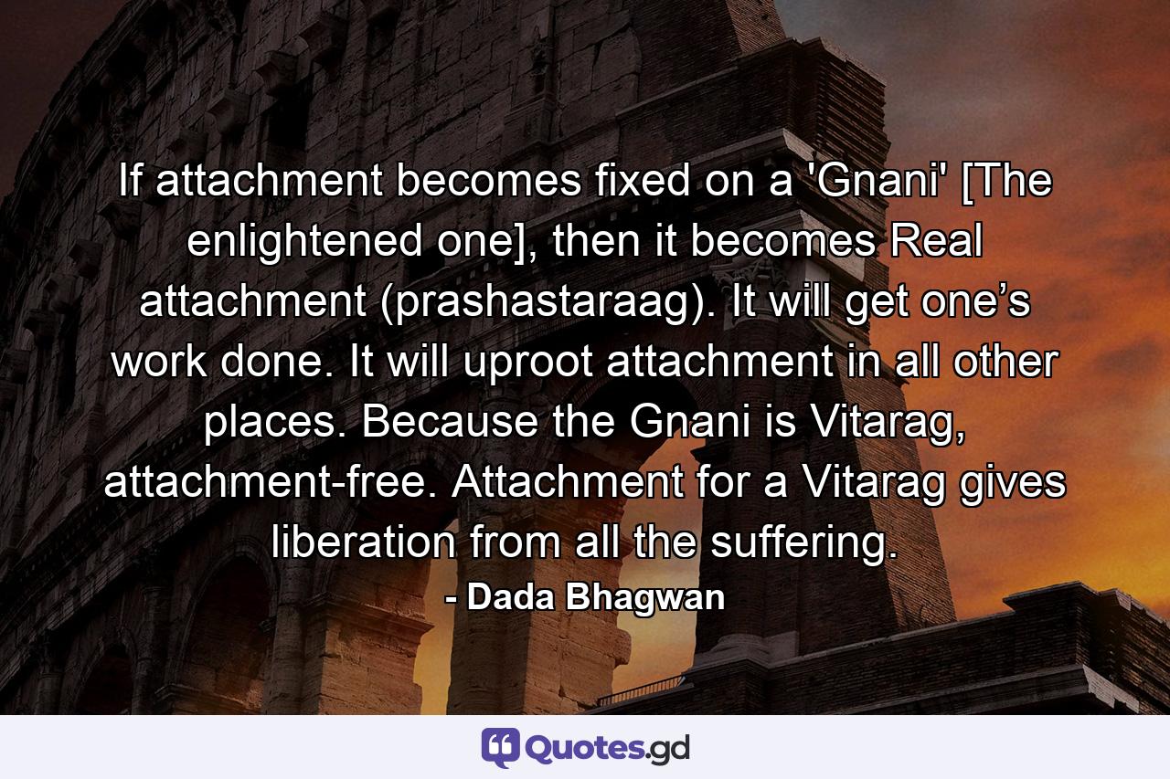 If attachment becomes fixed on a 'Gnani' [The enlightened one], then it becomes Real attachment (prashastaraag). It will get one’s work done. It will uproot attachment in all other places. Because the Gnani is Vitarag, attachment-free. Attachment for a Vitarag gives liberation from all the suffering. - Quote by Dada Bhagwan