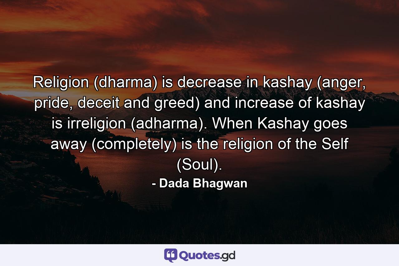 Religion (dharma) is decrease in kashay (anger, pride, deceit and greed) and increase of kashay is irreligion (adharma). When Kashay goes away (completely) is the religion of the Self (Soul). - Quote by Dada Bhagwan