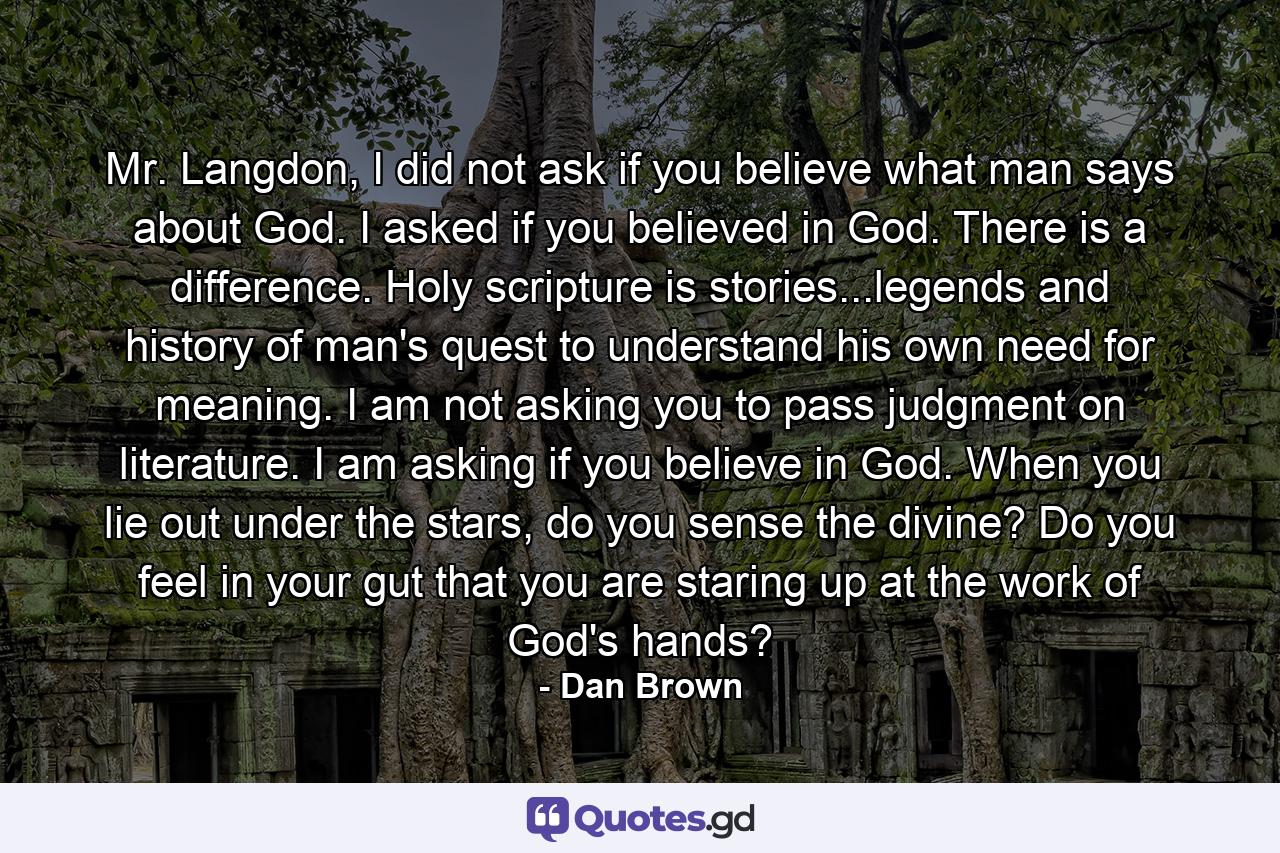 Mr. Langdon, I did not ask if you believe what man says about God. I asked if you believed in God. There is a difference. Holy scripture is stories...legends and history of man's quest to understand his own need for meaning. I am not asking you to pass judgment on literature. I am asking if you believe in God. When you lie out under the stars, do you sense the divine? Do you feel in your gut that you are staring up at the work of God's hands? - Quote by Dan Brown