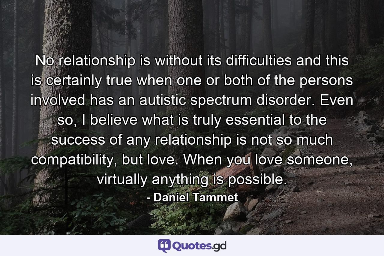 No relationship is without its difficulties and this is certainly true when one or both of the persons involved has an autistic spectrum disorder. Even so, I believe what is truly essential to the success of any relationship is not so much compatibility, but love. When you love someone, virtually anything is possible. - Quote by Daniel Tammet