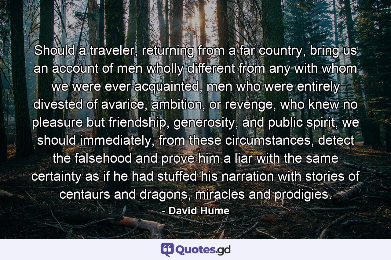 Should a traveler, returning from a far country, bring us an account of men wholly different from any with whom we were ever acquainted, men who were entirely divested of avarice, ambition, or revenge, who knew no pleasure but friendship, generosity, and public spirit, we should immediately, from these circumstances, detect the falsehood and prove him a liar with the same certainty as if he had stuffed his narration with stories of centaurs and dragons, miracles and prodigies. - Quote by David Hume