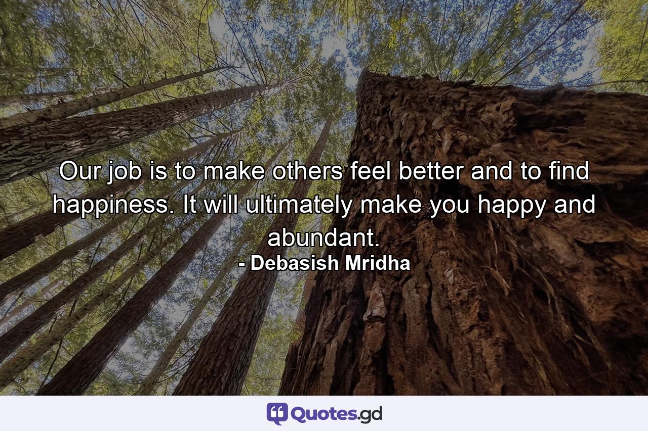 Our job is to make others feel better and to find happiness. It will ultimately make you happy and abundant. - Quote by Debasish Mridha