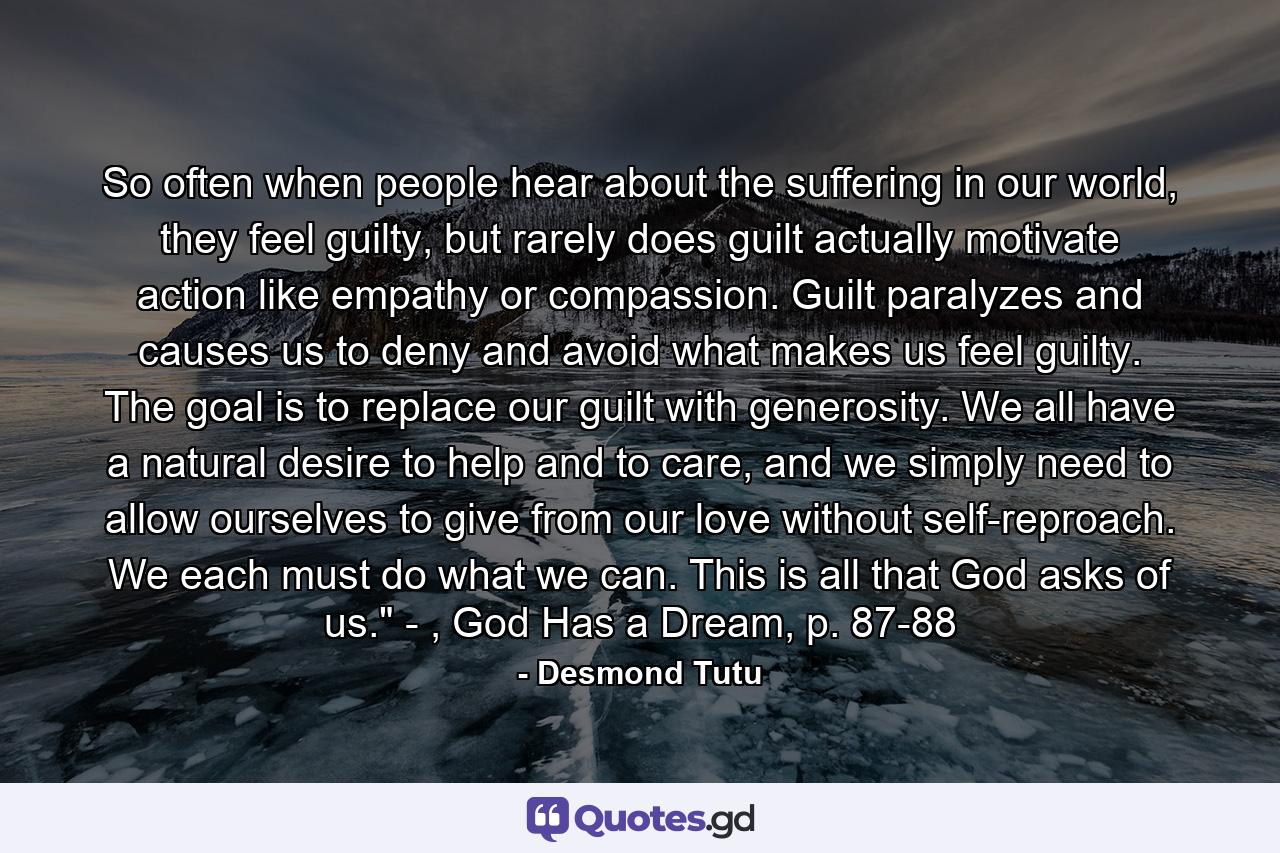 So often when people hear about the suffering in our world, they feel guilty, but rarely does guilt actually motivate action like empathy or compassion. Guilt paralyzes and causes us to deny and avoid what makes us feel guilty. The goal is to replace our guilt with generosity. We all have a natural desire to help and to care, and we simply need to allow ourselves to give from our love without self-reproach. We each must do what we can. This is all that God asks of us.