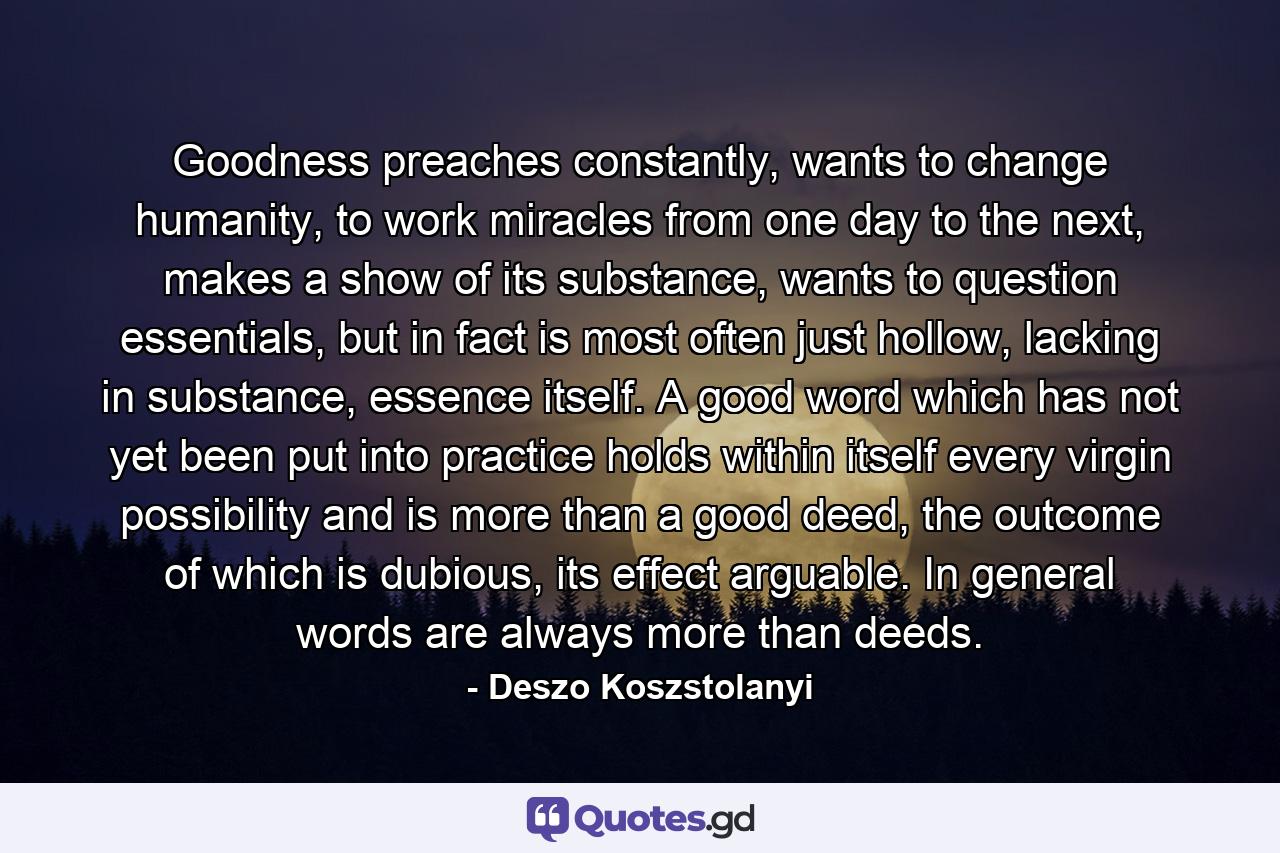 Goodness preaches constantly, wants to change humanity, to work miracles from one day to the next, makes a show of its substance, wants to question essentials, but in fact is most often just hollow, lacking in substance, essence itself. A good word which has not yet been put into practice holds within itself every virgin possibility and is more than a good deed, the outcome of which is dubious, its effect arguable. In general words are always more than deeds. - Quote by Deszo Koszstolanyi