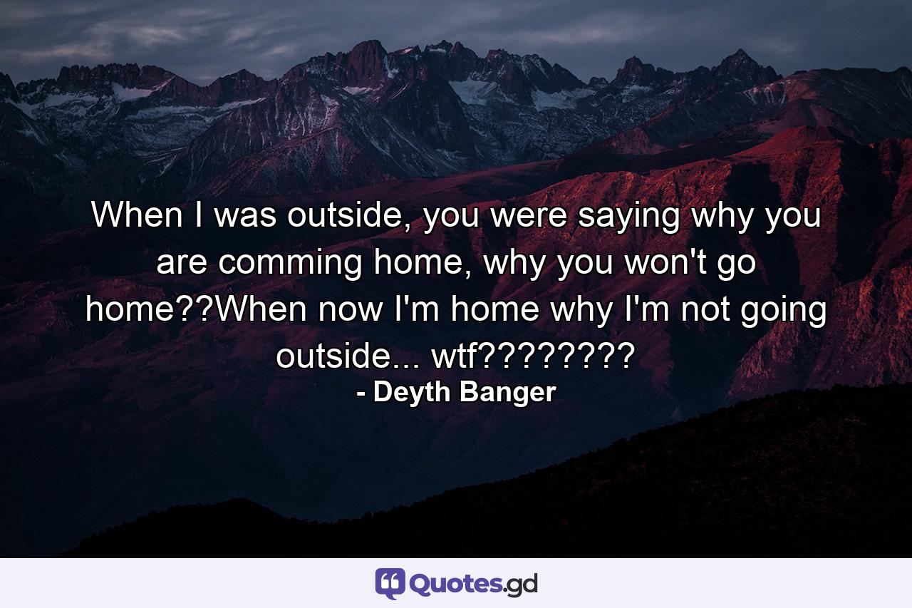 When I was outside, you were saying why you are comming home, why you won't go home??When now I'm home why I'm not going outside... wtf???????? - Quote by Deyth Banger