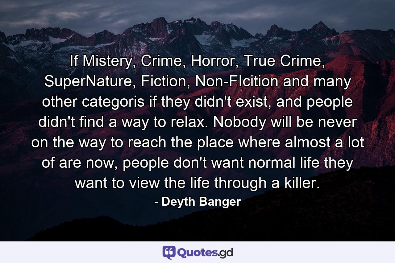 If Mistery, Crime, Horror, True Crime, SuperNature, Fiction, Non-FIcition and many other categoris if they didn't exist, and people didn't find a way to relax. Nobody will be never on the way to reach the place where almost a lot of are now, people don't want normal life they want to view the life through a killer. - Quote by Deyth Banger