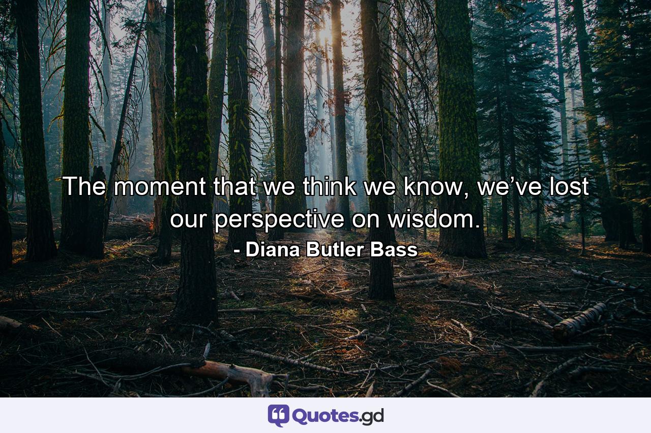 The moment that we think we know, we’ve lost our perspective on wisdom. - Quote by Diana Butler Bass