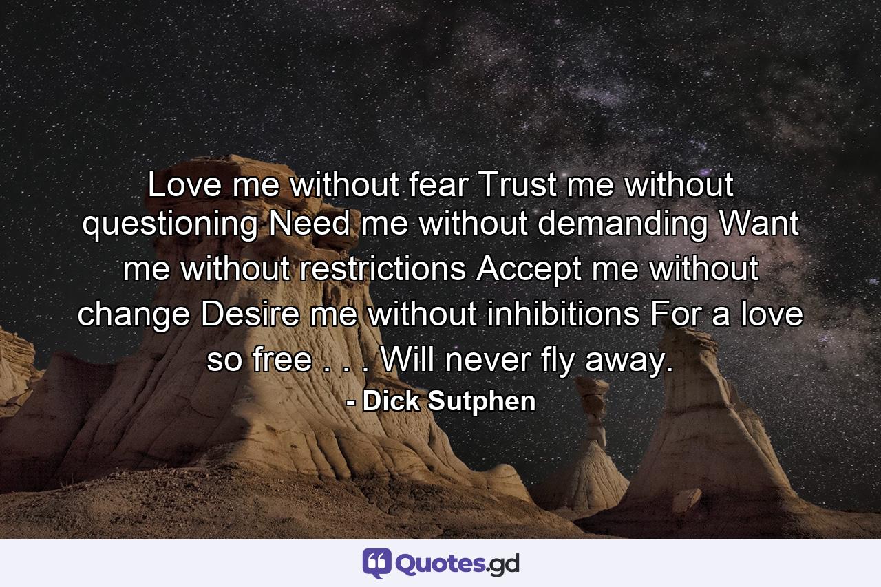 Love me without fear Trust me without questioning Need me without demanding Want me without restrictions Accept me without change Desire me without inhibitions For a love so free . . . Will never fly away. - Quote by Dick Sutphen