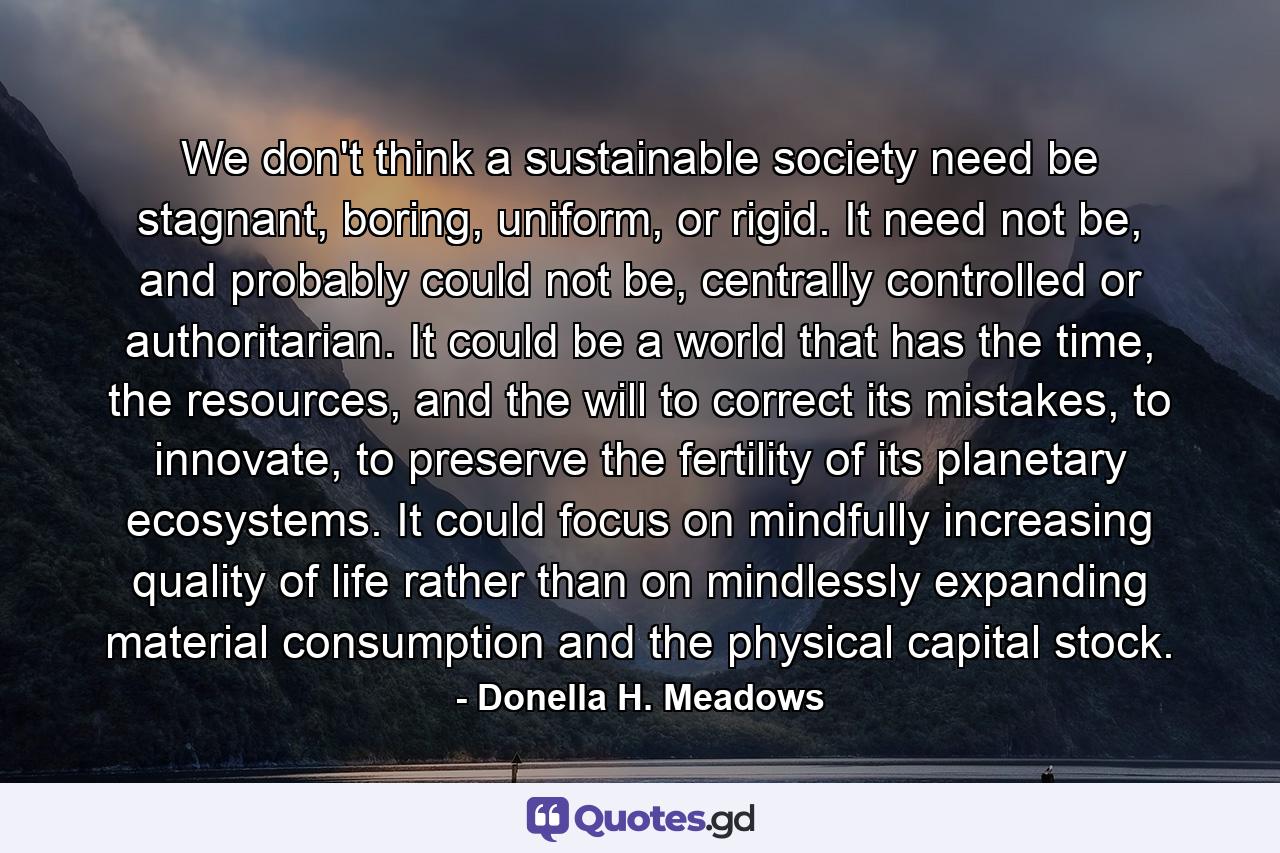 We don't think a sustainable society need be stagnant, boring, uniform, or rigid. It need not be, and probably could not be, centrally controlled or authoritarian. It could be a world that has the time, the resources, and the will to correct its mistakes, to innovate, to preserve the fertility of its planetary ecosystems. It could focus on mindfully increasing quality of life rather than on mindlessly expanding material consumption and the physical capital stock. - Quote by Donella H. Meadows