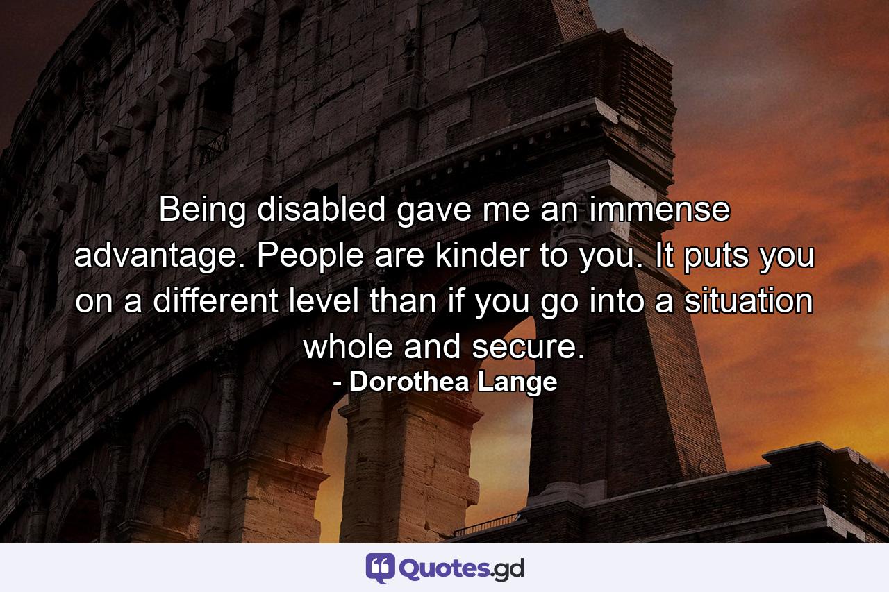 Being disabled gave me an immense advantage. People are kinder to you. It puts you on a different level than if you go into a situation whole and secure. - Quote by Dorothea Lange