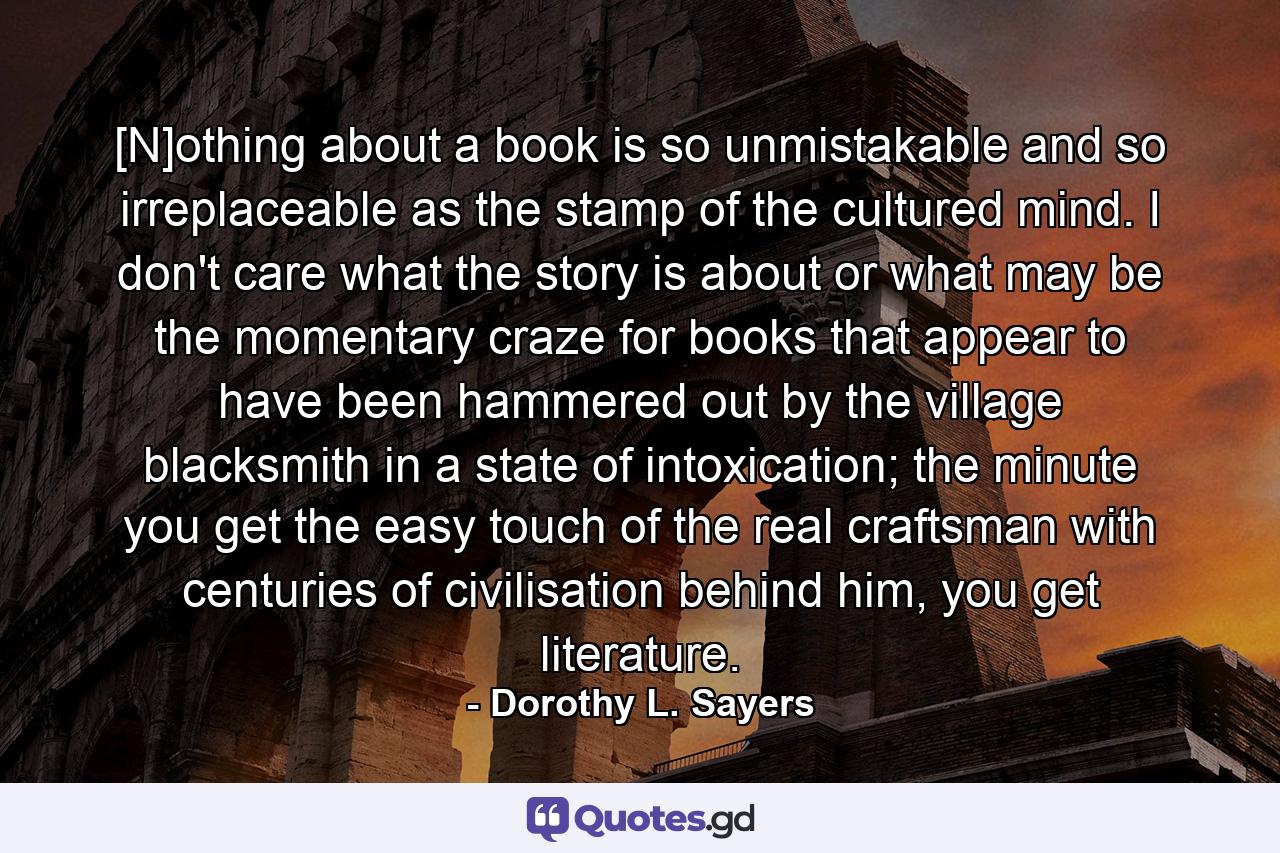 [N]othing about a book is so unmistakable and so irreplaceable as the stamp of the cultured mind. I don't care what the story is about or what may be the momentary craze for books that appear to have been hammered out by the village blacksmith in a state of intoxication; the minute you get the easy touch of the real craftsman with centuries of civilisation behind him, you get literature. - Quote by Dorothy L. Sayers