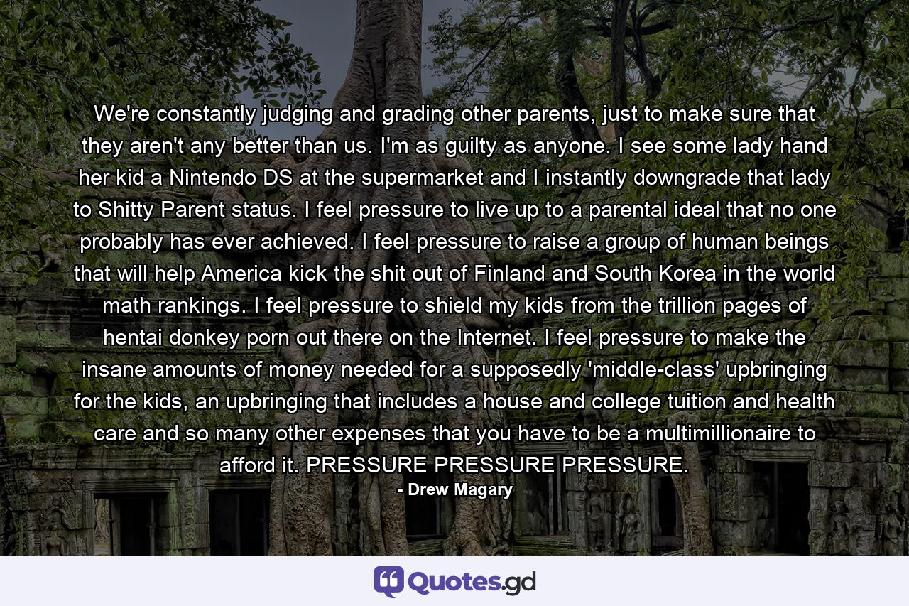 We're constantly judging and grading other parents, just to make sure that they aren't any better than us. I'm as guilty as anyone. I see some lady hand her kid a Nintendo DS at the supermarket and I instantly downgrade that lady to Shitty Parent status. I feel pressure to live up to a parental ideal that no one probably has ever achieved. I feel pressure to raise a group of human beings that will help America kick the shit out of Finland and South Korea in the world math rankings. I feel pressure to shield my kids from the trillion pages of hentai donkey porn out there on the Internet. I feel pressure to make the insane amounts of money needed for a supposedly 'middle-class' upbringing for the kids, an upbringing that includes a house and college tuition and health care and so many other expenses that you have to be a multimillionaire to afford it. PRESSURE PRESSURE PRESSURE. - Quote by Drew Magary