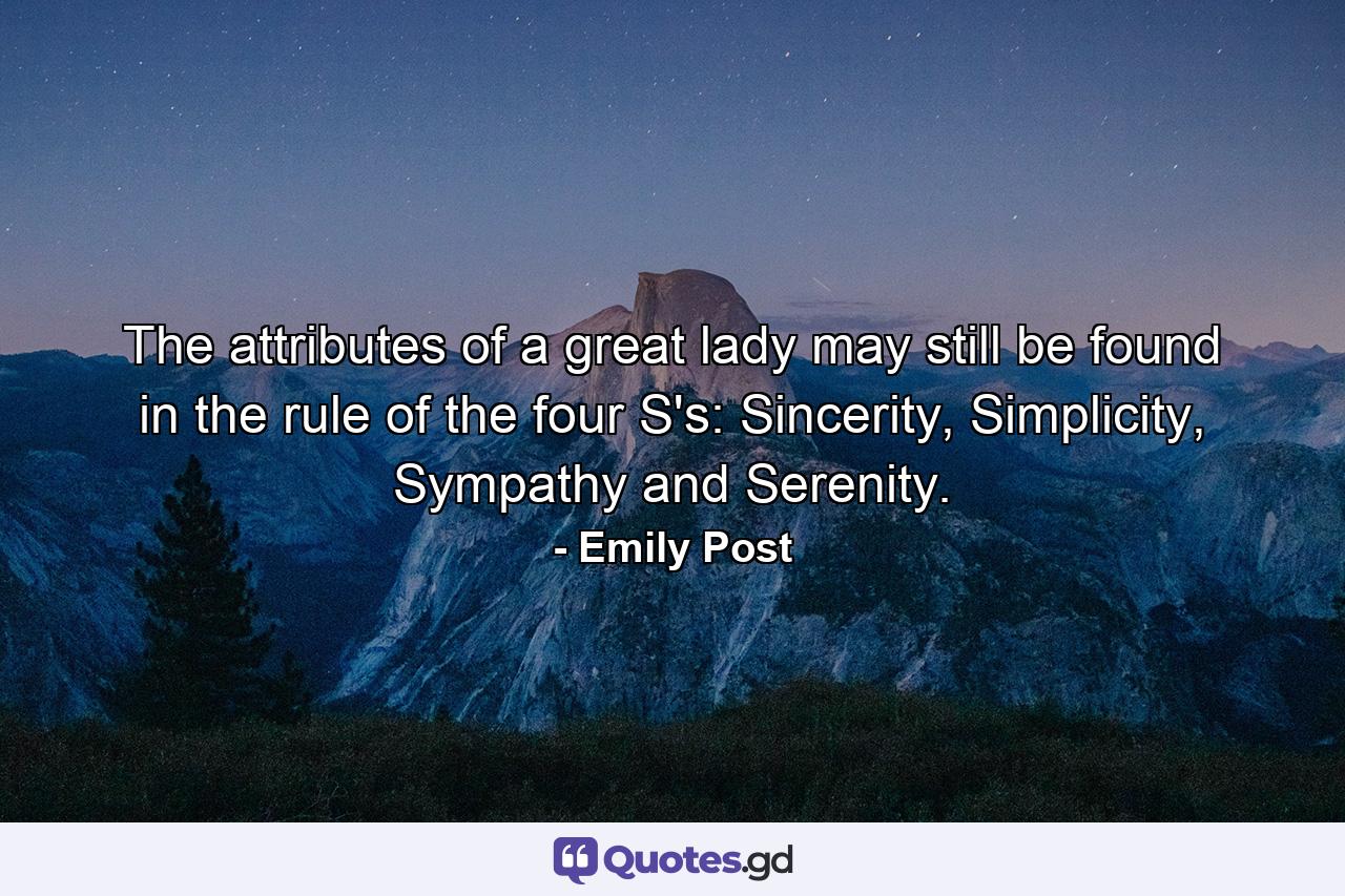 The attributes of a great lady may still be found in the rule of the four S's: Sincerity, Simplicity, Sympathy and Serenity. - Quote by Emily Post
