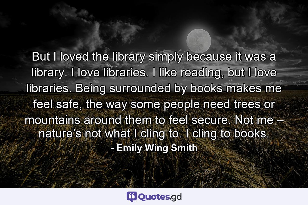 But I loved the library simply because it was a library. I love libraries. I like reading, but I love libraries. Being surrounded by books makes me feel safe, the way some people need trees or mountains around them to feel secure. Not me – nature’s not what I cling to. I cling to books. - Quote by Emily Wing Smith