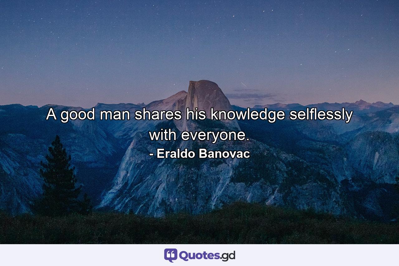 A good man shares his knowledge selflessly with everyone. - Quote by Eraldo Banovac