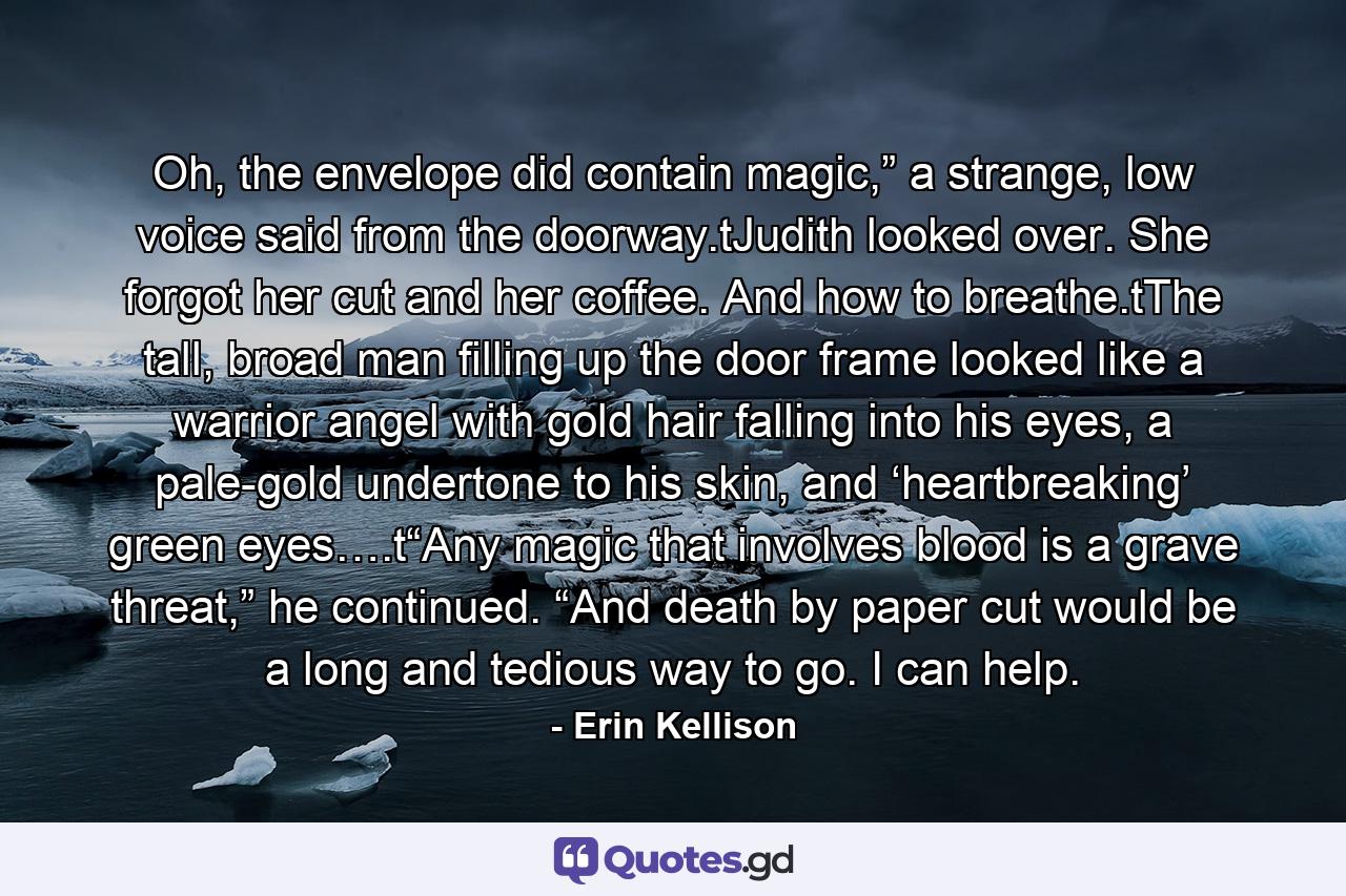 Oh, the envelope did contain magic,” a strange, low voice said from the doorway.tJudith looked over. She forgot her cut and her coffee. And how to breathe.tThe tall, broad man filling up the door frame looked like a warrior angel with gold hair falling into his eyes, a pale-gold undertone to his skin, and ‘heartbreaking’ green eyes….t“Any magic that involves blood is a grave threat,” he continued. “And death by paper cut would be a long and tedious way to go. I can help. - Quote by Erin Kellison