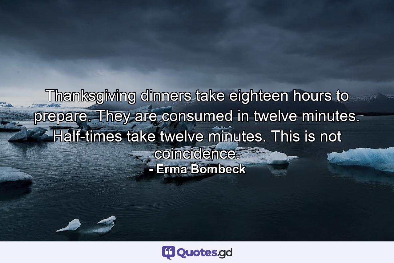 Thanksgiving dinners take eighteen hours to prepare. They are consumed in twelve minutes. Half-times take twelve minutes. This is not coincidence. - Quote by Erma Bombeck