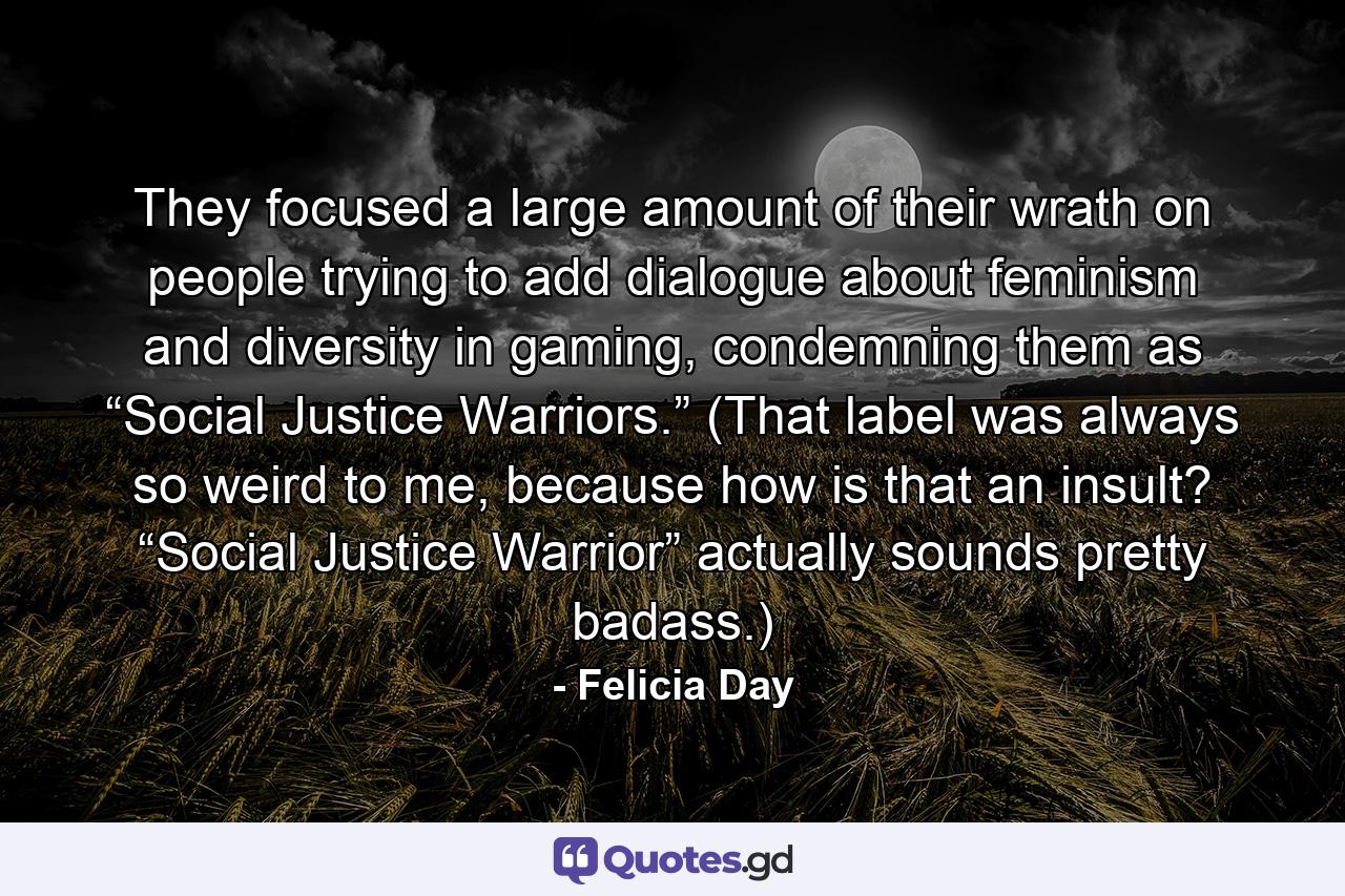 They focused a large amount of their wrath on people trying to add dialogue about feminism and diversity in gaming, condemning them as “Social Justice Warriors.” (That label was always so weird to me, because how is that an insult? “Social Justice Warrior” actually sounds pretty badass.) - Quote by Felicia Day